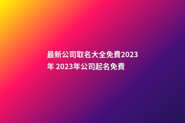 最新公司取名大全免費2023年 2023年公司起名免費